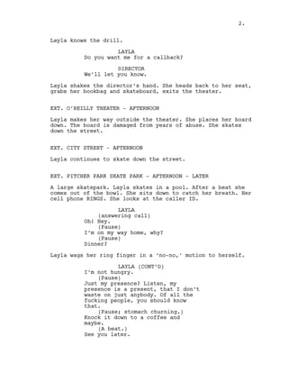 Layla knows the drill.
LAYLA
Do you want me for a callback?
DIRECTOR
We’ll let you know.
Layla shakes the director’s hand. She heads back to her seat,
grabs her bookbag and skateboard, exits the theater.
EXT. O’REILLY THEATER - AFTERNOON
Layla makes her way outside the theater. She places her board
down. The board is damaged from years of abuse. She skates
down the street.
EXT. CITY STREET - AFTERNOON
Layla continues to skate down the street.
EXT. PITCHER PARK SKATE PARK - AFTERNOON - LATER
A large skatepark. Layla skates in a pool. After a beat she
comes out of the bowl. She sits down to catch her breath. Her
cell phone RINGS. She looks at the caller ID.
LAYLA
(answering call)
Oh! Hey.
(Pause)
I’m on my way home, why?
(Pause)
Dinner?
Layla wags her ring finger in a ‘no-no,’ motion to herself.
LAYLA (CONT’D)
I’m not hungry.
(Pause)
Just my presence? Listen, my
presence is a present, that I don’t
waste on just anybody. Of all the
fucking people, you should know
that.
(Pause; stomach churning.)
Knock it down to a coffee and
maybe.
(A beat.)
See you later.
2.
 