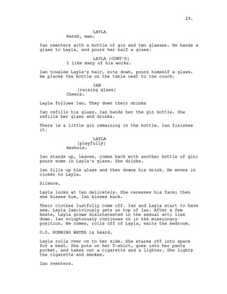 LAYLA
Harsh, man.
Ian reenters with a bottle of gin and two glasses. He hands a
glass to Layla, and pours her half a glass.
LAYLA (CONT’D)
I like many of his works.
Ian tousles Layla’s hair, sits down, pours himself a glass.
He places the bottle on the table next to the couch.
IAN
(raising glass)
Cheers.
Layla follows Ian. They down their drinks
Ian refills his glass. Ian hands her the gin bottle. She
refills her glass and drinks.
There is a little gin remaining in the bottle. Ian finishes
it.
LAYLA
(playfully)
Asshole.
Ian stands up, leaves, comes back with another bottle of gin;
pours some in Layla’s glass. She drinks.
Ian fills up his glass and then downs his drink. He moves in
closer to Layla.
Silence.
Layla looks at Ian delicately. She caresses his face; then
she kisses him. Ian kisses back.
Their clothes lustfully come off. Ian and Layla start to have
sex. Layla lasciviously gets on top of Ian. After a few
beats, Layla grows disinterested in the sexual act; lies
down. Ian voluptuously continues on in the missionary
position. He comes, rolls off of Layla, exits the bedroom.
O.S. RUNNING WATER is heard.
Layla rolls over on to her side. She stares off into space
for a beat. She puts on her T-shirt, goes into her pants
pocket, and takes out a cigarette and a lighter. She lights
the cigarette and smokes.
Ian reenters.
29.
 