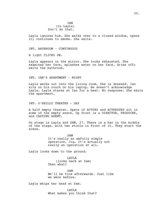 IAN
(to Layla)
Don’t do that.
Layla ignores him. She walks over to a closed window, opens
it; continues to smoke. She exits.
INT. BATHROOM - CONTINUOUS
A light CLICKS ON.
Layla appears in the mirror. She looks exhausted. She
examines her face, splashes water on her face, dries off;
exits the bathroom.
INT. IAN’S APARTMENT - NIGHT
Layla walks out into the living room. She is dressed. Ian
sits on his couch on his laptop. He doesn’t acknowledge
Layla. Layla stares at Ian for a beat. No response. She exits
the apartment.
INT. O’REILLY THEATER - DAY
A half empty theater. Specs of ACTORS and ACTRESSES sit in
some of the empty seats. Up front is a DIRECTOR, PRODUCER,
and CASTING AGENT.
On stage is Layla and SAM, 27. There is a bar in the middle
of the stage, with two stools in front of it. They start the
scene.
SAM
It's really an awfully simple
operation, Jig. It's actually not
really an operation at all.
Layla looks down to the ground.
LAYLA
(looks back at Sam)
Then what?
SAM
We'll be fine afterwards. Just like
we were before.
Layla whips her head at Sam.
LAYLA
What makes you think that?
30.
 