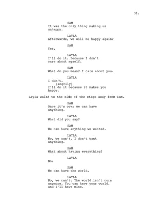 SAM
It was the only thing making us
unhappy.
LAYLA
Afterwards, we will be happy again?
SAM
Yes.
LAYLA
I’ll do it. Because I don't
care about myself.
SAM
What do you mean? I care about you.
LAYLA
I don’t.
(angrily)
I’ll do it because it makes you
happy.
Layla walks to the side of the stage away from Sam.
SAM
Once it’s over we can have
anything.
LAYLA
What did you say?
SAM
We can have anything we wanted.
LAYLA
No, we can’t. I don’t want
anything.
SAM
What about having everything?
LAYLA
No.
SAM
We can have the world.
LAYLA
No, we can’t. The world isn’t ours
anymore. You can have your world,
and I’ll have mine.
31.
 