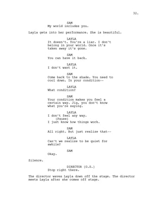 SAM
My world includes you.
Layla gets into her performance. She is beautiful.
LAYLA
It doesn’t. You’re a liar. I don’t
belong in your world. Once it’s
taken away it’s gone.
SAM
You can have it back.
LAYLA
I don’t want it.
SAM
Come back to the shade. You need to
cool down. In your condition--
LAYLA
What condition?
SAM
Your condition makes you feel a
certain way. Jig, you don’t know
what you’re saying.
LAYLA
I don’t feel any way.
(Pause)
I just know how things work.
SAM
All right. But just realize that--
LAYLA
Can’t we realize to be quiet for
awhile?
SAM
Okay.
Silence.
DIRECTOR (O.S.)
Stop right there.
The director waves Layla down off the stage. The director
meets Layla after she comes off stage.
32.
 