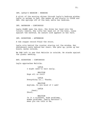 INT. LAYLA’S BEDROOM - MORNING
A glint of the morning shines through Layla’s bedroom window.
Layla is asleep in bed. She wakes up and starts to COUGH and
GAG. She springs off of the bed; exits her bedroom.
INT. BATHROOM - CONTINUOUS
Layla SLAMS open the door. She dives her head into the
toilet; vomits. She lifts her head out of the bowl, leans
against the bathtub. An unsure look appears on her face.
INT. BOOKSTORE - AFTERNOON
A dub reggae record FILLS the store.
Layla sits behind the counter staring out the window. Her
skateboard rests behind her chair. She gets up, picks up her
board, walks outside.
We PAN left to see that Malcolm is outside. He stands against
the glass; smoking.
EXT. BOOKSTORE - CONTINUOUS
Layla approaches Malcolm.
LAYLA
I might need to exit early.
MALCOLM
Hope all is cool?
LAYLA
Everything is... Thanks.
MALCOLM
Anytime. Do you mind if I ask?
LAYLA
(beat)
Shoot.
MALCOLM
Is it a sickness, dude problems,
women problems, family matters? I
mean you can talk to me.
33.
 