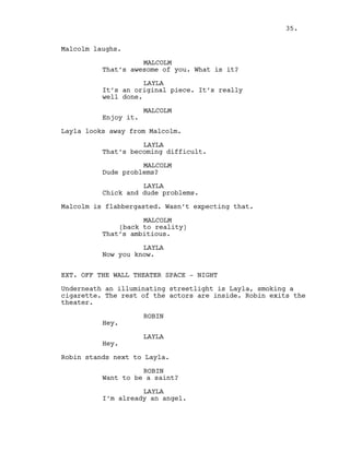 Malcolm laughs.
MALCOLM
That’s awesome of you. What is it?
LAYLA
It’s an original piece. It’s really
well done.
MALCOLM
Enjoy it.
Layla looks away from Malcolm.
LAYLA
That’s becoming difficult.
MALCOLM
Dude problems?
LAYLA
Chick and dude problems.
Malcolm is flabbergasted. Wasn’t expecting that.
MALCOLM
(back to reality)
That’s ambitious.
LAYLA
Now you know.
EXT. OFF THE WALL THEATER SPACE - NIGHT
Underneath an illuminating streetlight is Layla, smoking a
cigarette. The rest of the actors are inside. Robin exits the
theater.
ROBIN
Hey.
LAYLA
Hey.
Robin stands next to Layla.
ROBIN
Want to be a saint?
LAYLA
I’m already an angel.
35.
 