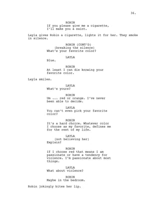 ROBIN
If you please give me a cigarette,
I’ll make you a saint.
Layla gives Robin a cigarette, lights it for her. They smoke
in silence.
ROBIN (CONT’D)
(breaking the silence)
What’s your favorite color?
LAYLA
Blue.
ROBIN
At least I can die knowing your
favorite color.
Layla smiles.
LAYLA
What’s yours?
ROBIN
Um ... red or orange. I’ve never
been able to decide.
LAYLA
You can’t even pick your favorite
color?
ROBIN
It’s a hard choice. Whatever color
I choose as my favorite, defines me
for the rest of my life.
LAYLA
(not believing her)
Explain?
ROBIN
If I choose red that means I am
passionate or have a tendency for
violence. I’m passionate about most
things.
LAYLA
What about violence?
ROBIN
Maybe in the bedroom.
Robin jokingly bites her lip.
36.
 