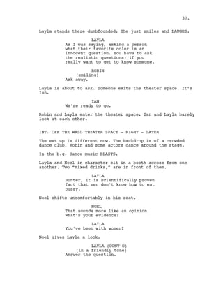 Layla stands there dumbfounded. She just smiles and LAUGHS.
LAYLA
As I was saying, asking a person
what their favorite color is an
innocent question. You have to ask
the realistic questions; if you
really want to get to know someone.
ROBIN
(smiling)
Ask away.
Layla is about to ask. Someone exits the theater space. It’s
Ian.
IAN
We’re ready to go.
Robin and Layla enter the theater space. Ian and Layla barely
look at each other.
INT. OFF THE WALL THEATER SPACE - NIGHT - LATER
The set up is different now. The backdrop is of a crowded
dance club. Robin and some actors dance around the stage.
In the b.g. Dance music BLASTS.
Layla and Noel in character sit in a booth across from one
another. Two “mixed drinks,” are in front of them.
LAYLA
Hunter, it is scientifically proven
fact that men don’t know how to eat
pussy.
Noel shifts uncomfortably in his seat.
NOEL
That sounds more like an opinion.
What’s your evidence?
LAYLA
You’ve been with women?
Noel gives Layla a look.
LAYLA (CONT’D)
(in a friendly tone)
Answer the question.
37.
 