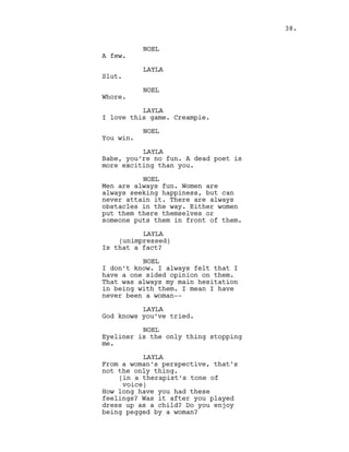 NOEL
A few.
LAYLA
Slut.
NOEL
Whore.
LAYLA
I love this game. Creampie.
NOEL
You win.
LAYLA
Babe, you’re no fun. A dead poet is
more exciting than you.
NOEL
Men are always fun. Women are
always seeking happiness, but can
never attain it. There are always
obstacles in the way. Either women
put them there themselves or
someone puts them in front of them.
LAYLA
(unimpressed)
Is that a fact?
NOEL
I don’t know. I always felt that I
have a one sided opinion on them.
That was always my main hesitation
in being with them. I mean I have
never been a woman--
LAYLA
God knows you’ve tried.
NOEL
Eyeliner is the only thing stopping
me.
LAYLA
From a woman’s perspective, that’s
not the only thing.
(in a therapist’s tone of
voice)
How long have you had these
feelings? Was it after you played
dress up as a child? Do you enjoy
being pegged by a woman?
38.
 