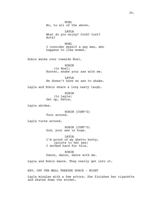 NOEL
No, to all of the above.
LAYLA
What do you enjoy? Cock? Cunt?
Both?
NOEL
I consider myself a gay man, who
happens to like women.
Robin walks over towards Noel.
ROBIN
(to Noel)
Hunter, shake your ass with me.
LAYLA
He doesn’t have an ass to shake.
Layla and Robin share a long nasty laugh.
ROBIN
(to Layla)
Get up, Petra.
Layla abides.
ROBIN (CONT’D)
Turn around.
Layla turns around.
ROBIN (CONT’D)
God, your ass is huge.
LAYLA
I’m proud of my ghetto booty.
(points to her ass)
I worked hard for this.
ROBIN
Dance, dance, dance with me.
Layla and Robin dance. They really get into it.
EXT. OFF THE WALL THEATER SPACE - NIGHT
Layla mingles with a few actors. She finishes her cigarette
and skates down the street.
39.
 