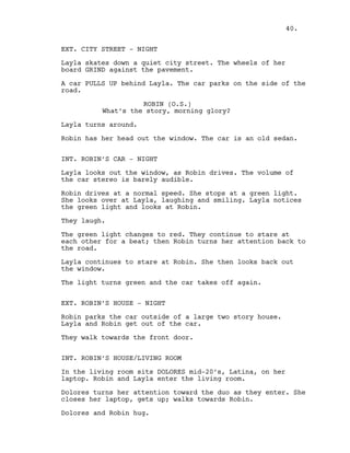 EXT. CITY STREET - NIGHT
Layla skates down a quiet city street. The wheels of her
board GRIND against the pavement.
A car PULLS UP behind Layla. The car parks on the side of the
road.
ROBIN (O.S.)
What’s the story, morning glory?
Layla turns around.
Robin has her head out the window. The car is an old sedan.
INT. ROBIN’S CAR - NIGHT
Layla looks out the window, as Robin drives. The volume of
the car stereo is barely audible.
Robin drives at a normal speed. She stops at a green light.
She looks over at Layla, laughing and smiling. Layla notices
the green light and looks at Robin.
They laugh.
The green light changes to red. They continue to stare at
each other for a beat; then Robin turns her attention back to
the road.
Layla continues to stare at Robin. She then looks back out
the window.
The light turns green and the car takes off again.
EXT. ROBIN’S HOUSE - NIGHT
Robin parks the car outside of a large two story house.
Layla and Robin get out of the car.
They walk towards the front door.
INT. ROBIN’S HOUSE/LIVING ROOM
In the living room sits DOLORES mid-20’s, Latina, on her
laptop. Robin and Layla enter the living room.
Dolores turns her attention toward the duo as they enter. She
closes her laptop, gets up; walks towards Robin.
Dolores and Robin hug.
40.
 