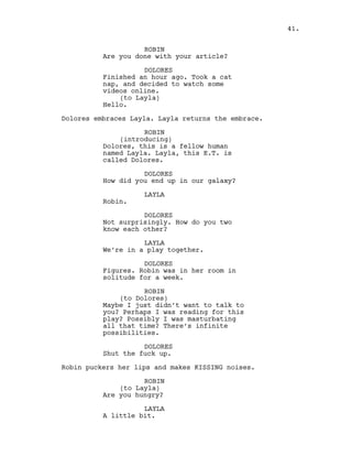 ROBIN
Are you done with your article?
DOLORES
Finished an hour ago. Took a cat
nap, and decided to watch some
videos online.
(to Layla)
Hello.
Dolores embraces Layla. Layla returns the embrace.
ROBIN
(introducing)
Dolores, this is a fellow human
named Layla. Layla, this E.T. is
called Dolores.
DOLORES
How did you end up in our galaxy?
LAYLA
Robin.
DOLORES
Not surprisingly. How do you two
know each other?
LAYLA
We’re in a play together.
DOLORES
Figures. Robin was in her room in
solitude for a week.
ROBIN
(to Dolores)
Maybe I just didn’t want to talk to
you? Perhaps I was reading for this
play? Possibly I was masturbating
all that time? There’s infinite
possibilities.
DOLORES
Shut the fuck up.
Robin puckers her lips and makes KISSING noises.
ROBIN
(to Layla)
Are you hungry?
LAYLA
A little bit.
41.
 