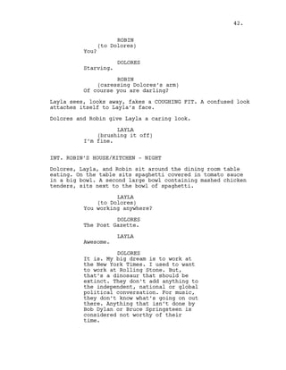 ROBIN
(to Dolores)
You?
DOLORES
Starving.
ROBIN
(caressing Dolores’s arm)
Of course you are darling?
Layla sees, looks away, fakes a COUGHING FIT. A confused look
attaches itself to Layla’s face.
Dolores and Robin give Layla a caring look.
LAYLA
(brushing it off)
I’m fine.
INT. ROBIN’S HOUSE/KITCHEN - NIGHT
Dolores, Layla, and Robin sit around the dining room table
eating. On the table sits spaghetti covered in tomato sauce
in a big bowl. A second large bowl containing mashed chicken
tenders, sits next to the bowl of spaghetti.
LAYLA
(to Dolores)
You working anywhere?
DOLORES
The Post Gazette.
LAYLA
Awesome.
DOLORES
It is. My big dream is to work at
the New York Times. I used to want
to work at Rolling Stone. But,
that’s a dinosaur that should be
extinct. They don’t add anything to
the independent, national or global
political conversation. For music,
they don’t know what’s going on out
there. Anything that isn’t done by
Bob Dylan or Bruce Springsteen is
considered not worthy of their
time.
42.
 