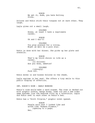ROBIN
We get it, dude, you hate Rolling
Stone.
Dolores and Robin stick their tongues out at each other. They
laugh.
Layla gives out a small laugh.
DOLORES
Honey, at least I have a legitimate
career.
ROBIN
Oh and I don’t?
DOLORES
You play pretend for a living.
Might as well be a porn star.
Robin is done with her dinner. She picks up her plate and
utensils.
ROBIN
That’s my third choice in life as a
career.
(to Dolores)
Are you done, sweetie?
DOLORES
(jokingly)
Fuck off.
Robin moves in and kisses Dolores on the cheek.
Layla squirms in her seat. She offers a tiny smile to this
public display of affection.
INT. ROBIN’S ROOM - EARLY MORNING
Robin’s room would make a nerd orgasm. The room is decked out
with graphic novels, manga books, some old and a new video
game systems line the bedroom floor by a television. Layla
and Robin next to each other on Robin’s bed.
Robin has a “Scott Pilgrim,” graphic novel opened.
ROBIN
People said that I looked like and
acted like “Romana Flowers.”
(opening to a page)
Her.
43.
 