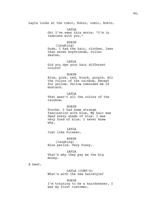 Layla looks at the comic, Robin, comic, Robin.
LAYLA
Oh! I’ve seen this movie. “I’m in
lesbians with you.”
ROBIN
(laughing)
Dude, I had the hair, clothes, less
than seven boyfriends, roller
skates.
LAYLA
Did you dye your hair different
colors?
ROBIN
Blue, pink, red, black, purple. All
the colors of the rainbow. Except
for yellow. Yellow reminded me of
mustard.
LAYLA
That wasn’t all the colors of the
rainbow.
ROBIN
Touche. I had some strange
fascination with blue. My hair was
dyed every shade of blue. I was
very fond of blue. I never knew
why.
LAYLA
Just like Picasso.
ROBIN
(laughing)
Blue period. Very funny.
LAYLA
That’s why they pay me the big
money.
A beat.
LAYLA (CONT’D)
What’s with the new hairstyle?
ROBIN
I’m training to be a hairdresser. I
was my first customer.
44.
 