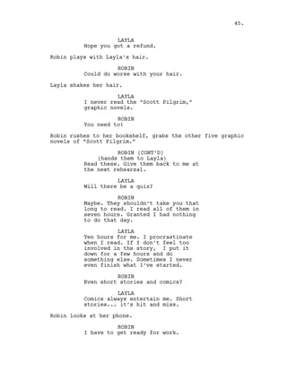 LAYLA
Hope you got a refund.
Robin plays with Layla’s hair.
ROBIN
Could do worse with your hair.
Layla shakes her hair.
LAYLA
I never read the “Scott Pilgrim,”
graphic novels.
ROBIN
You need to!
Robin rushes to her bookshelf, grabs the other five graphic
novels of “Scott Pilgrim.”
ROBIN (CONT’D)
(hands them to Layla)
Read these. Give them back to me at
the next rehearsal.
LAYLA
Will there be a quiz?
ROBIN
Maybe. They shouldn’t take you that
long to read. I read all of them in
seven hours. Granted I had nothing
to do that day.
LAYLA
Ten hours for me. I procrastinate
when I read. If I don’t feel too
involved in the story, I put it
down for a few hours and do
something else. Sometimes I never
even finish what I’ve started.
ROBIN
Even short stories and comics?
LAYLA
Comics always entertain me. Short
stories... it’s hit and miss.
Robin looks at her phone.
ROBIN
I have to get ready for work.
45.
 