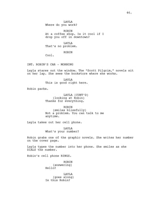 LAYLA
Where do you work?
ROBIN
At a coffee shop. Is it cool if I
drop you off in downtown?
LAYLA
That’s no problem.
ROBIN
Cool.
INT. ROBIN’S CAR - MORNING
Layla stares out the window. The “Scott Pilgrim,” novels sit
on her lap. She sees the bookstore where she works.
LAYLA
This is good right here.
Robin parks.
LAYLA (CONT’D)
(looking at Robin)
Thanks for everything.
ROBIN
(smiles blissfully)
Not a problem. You can talk to me
anytime.
Layla takes out her cell phone.
LAYLA
What’s your number?
Robin grabs one of the graphic novels. She writes her number
on the cover page.
Layla types the number into her phone. She smiles as she
DIALS the number.
Robin’s cell phone RINGS.
ROBIN
(answering)
Hello?
LAYLA
(goes along)
Is this Robin?
46.
 