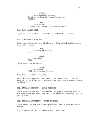 ROBIN
(in a British accent)
No this is Mrs. Gallagher’s secret
brothel.
LAYLA
(into phone)
I guess your secret brothel is out.
They both LAUGH HARD.
Layla and Robin share a moment of comfortable silence.
EXT. DOWNTOWN - MORNING
Robin and Layla get out of the car. They stand inches apart
from each other.
LAYLA
(looking at Robin)
So...
ROBIN
(smiling)
Yes.
Layla looks up at Robin.
LAYLA
(nervously)
I’ll talk to you later.
They hug each other tightly.
Robin kisses Layla on the cheek. She heads back to her car,
gets in, starts her car. Robin drive off. Layla stands there
in disbelief.
INT. LAYLA’S BEDROOM - EARLY MORNING
Layla lays on her bed. The “Scott Pilgrim,” graphic novels
are scattered all over her bed. She wakes up coughing; exits
her bedroom.
INT. LAYLA’S APARTMENT - EARLY MORNING
Layla stumbles out into her apartment. She starts to cough
HARDER.
O.S. Someone KNOCKS at Layla’s apartment door.
47.
 