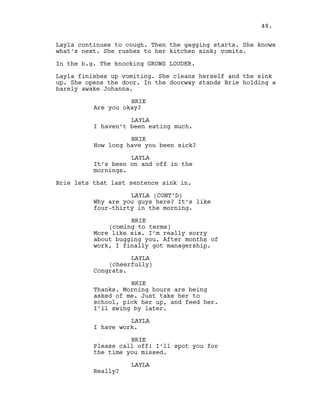 Layla continues to cough. Then the gagging starts. She knows
what’s next. She rushes to her kitchen sink; vomits.
In the b.g. The knocking GROWS LOUDER.
Layla finishes up vomiting. She cleans herself and the sink
up. She opens the door. In the doorway stands Brie holding a
barely awake Johanna.
BRIE
Are you okay?
LAYLA
I haven’t been eating much.
BRIE
How long have you been sick?
LAYLA
It’s been on and off in the
mornings.
Brie lets that last sentence sink in.
LAYLA (CONT’D)
Why are you guys here? It’s like
four-thirty in the morning.
BRIE
(coming to terms)
More like six. I’m really sorry
about bugging you. After months of
work, I finally got managership.
LAYLA
(cheerfully)
Congrats.
BRIE
Thanks. Morning hours are being
asked of me. Just take her to
school, pick her up, and feed her.
I’ll swing by later.
LAYLA
I have work.
BRIE
Please call off! I’ll spot you for
the time you missed.
LAYLA
Really?
48.
 