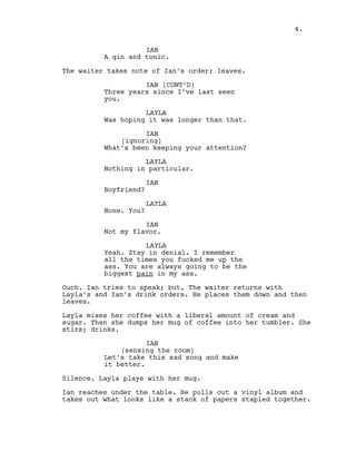 IAN
A gin and tonic.
The waiter takes note of Ian’s order; leaves.
IAN (CONT’D)
Three years since I’ve last seen
you.
LAYLA
Was hoping it was longer than that.
IAN
(ignoring)
What’s been keeping your attention?
LAYLA
Nothing in particular.
IAN
Boyfriend?
LAYLA
None. You?
IAN
Not my flavor.
LAYLA
Yeah. Stay in denial. I remember
all the times you fucked me up the
ass. You are always going to be the
biggest pain in my ass.
Ouch. Ian tries to speak; but, The waiter returns with
Layla’s and Ian’s drink orders. He places them down and then
leaves.
Layla mixes her coffee with a liberal amount of cream and
sugar. Then she dumps her mug of coffee into her tumbler. She
stirs; drinks.
IAN
(sensing the room)
Let’s take this sad song and make
it better.
Silence. Layla plays with her mug.
Ian reaches under the table. He pulls out a vinyl album and
takes out what looks like a stack of papers stapled together.
4.
 
