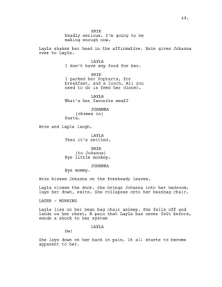 BRIE
Deadly serious. I’m going to be
making enough now.
Layla shakes her head in the affirmative. Brie gives Johanna
over to Layla.
LAYLA
I don’t have any food for her.
BRIE
I packed her Poptarts, for
breakfast, and a lunch. All you
need to do is feed her dinner.
LAYLA
What’s her favorite meal?
JOHANNA
(chimes in)
Pasta.
Brie and Layla laugh.
LAYLA
Then it’s settled.
BRIE
(to Johanna)
Bye little monkey.
JOHANNA
Bye mommy.
Brie kisses Johanna on the forehead; leaves.
Layla closes the door. She brings Johanna into her bedroom,
lays her down, exits. She collapses onto her beanbag chair.
LATER - MORNING
Layla lies on her bean bag chair asleep. She falls off and
lands on her chest. A pain that Layla has never felt before,
sends a shock to her system
LAYLA
Ow!
She lays down on her back in pain. It all starts to become
apparent to her.
49.
 
