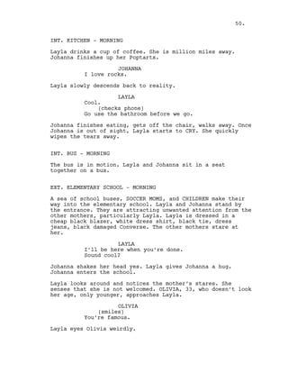 INT. KITCHEN - MORNING
Layla drinks a cup of coffee. She is million miles away.
Johanna finishes up her Poptarts.
JOHANNA
I love rocks.
Layla slowly descends back to reality.
LAYLA
Cool.
(checks phone)
Go use the bathroom before we go.
Johanna finishes eating, gets off the chair, walks away. Once
Johanna is out of sight, Layla starts to CRY. She quickly
wipes the tears away.
INT. BUS - MORNING
The bus is in motion. Layla and Johanna sit in a seat
together on a bus.
EXT. ELEMENTARY SCHOOL - MORNING
A sea of school buses, SOCCER MOMS, and CHILDREN make their
way into the elementary school. Layla and Johanna stand by
the entrance. They are attracting unwanted attention from the
other mothers, particularly Layla. Layla is dressed in a
cheap black blazer, white dress shirt, black tie, dress
jeans, black damaged Converse. The other mothers stare at
her.
LAYLA
I’ll be here when you’re done.
Sound cool?
Johanna shakes her head yes. Layla gives Johanna a hug.
Johanna enters the school.
Layla looks around and notices the mother’s stares. She
senses that she is not welcomed. OLIVIA, 33, who doesn’t look
her age, only younger, approaches Layla.
OLIVIA
(smiles)
You’re famous.
Layla eyes Olivia weirdly.
50.
 