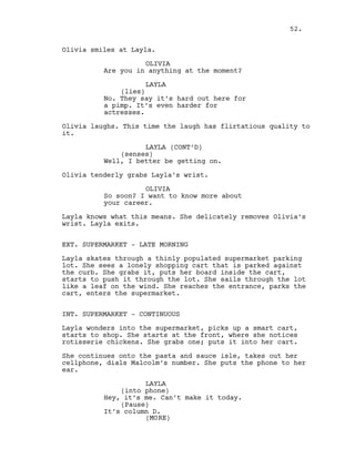 Olivia smiles at Layla.
OLIVIA
Are you in anything at the moment?
LAYLA
(lies)
No. They say it’s hard out here for
a pimp. It’s even harder for
actresses.
Olivia laughs. This time the laugh has flirtatious quality to
it.
LAYLA (CONT’D)
(senses)
Well, I better be getting on.
Olivia tenderly grabs Layla’s wrist.
OLIVIA
So soon? I want to know more about
your career.
Layla knows what this means. She delicately removes Olivia’s
wrist. Layla exits.
EXT. SUPERMARKET - LATE MORNING
Layla skates through a thinly populated supermarket parking
lot. She sees a lonely shopping cart that is parked against
the curb. She grabs it, puts her board inside the cart,
starts to push it through the lot. She sails through the lot
like a leaf on the wind. She reaches the entrance, parks the
cart, enters the supermarket.
INT. SUPERMARKET - CONTINUOUS
Layla wonders into the supermarket, picks up a smart cart,
starts to shop. She starts at the front, where she notices
rotisserie chickens. She grabs one; puts it into her cart.
She continues onto the pasta and sauce isle, takes out her
cellphone, dials Malcolm’s number. She puts the phone to her
ear.
LAYLA
(into phone)
Hey, it’s me. Can’t make it today.
(Pause)
It’s column D.
52.
(MORE)
 
