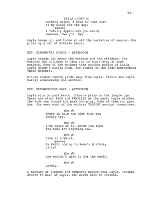 Nothing major, I have to take care
of my niece for the day.
(Pause)
I totally appreciate you being
awesome. Owe you. Bye.
Layla hangs up, and looks at all the varieties of sauces. She
picks up a can of Alfredo sauce.
EXT. ELEMENTARY SCHOOL - AFTERNOON
Layla stands out among the mothers and the children. She
watches the children as they run to their stay at home
mothers. Some of the mothers take another notice of Layla.
Layla doesn’t notice them. She stares at the kids approaching
their mothers.
Olivia stands twenty yards away from Layla. Olivia and Layla
barely acknowledge one another.
EXT. NEIGHBORHOOD PARK - AFTERNOON
Layla sits on park bench. Johanna plays on the jungle gym.
There are other KIDS and FAMILIES at the park. Layla watches
the kids run around the park and play. Some of them run past
her. She sees most of the mothers TALKING amongst themselves.
MOM #1
There is this new diet that you
should try.
MOM #2
I’ve heard of it. Never can find
the time for anything new.
MOM #1
Give it a whirl.
(pause)
Is Patti coming to Rene’s birthday
party?
MOM #2
She wouldn’t miss it for the world.
MOM #1
Lovely.
A mixture of disgust and sympathy washes over Layla. Johanna
starts to wave at Layla. She waves back to Johanna.
53.
LAYLA (CONT'D)
 