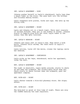 INT. LAYLA’S APARTMENT - DUSK
Johanna pushes herself on Layla’s skateboard. Layla lays down
a beach towel on the floor. She goes back into the kitchen
and finishes making dinner.
Layla reappears with plates, forks and cups. She sets up the
dining room.
INT. LAYLA’S APARTMENT - NIGHT
Layla and Johanna sit on a beach towel. Their meal consists
of chicken Alfredo. They are in the middle of dinner. Johanna
starts to happily play with her food. Layla takes in the
scene; then she gets involved.
INT. LAYLA’S BEDROOM - NIGHT
Johanna and Layla rest on Layla’s bed. They watch a kids
movie. Johanna falls asleep. Her head rests on Layla’s
shoulder.
Layla notices, turns off the movie, closes the laptop; exits
her bedroom.
INT. LAYLA’S APARTMENT - CONTINUOUS
Layla picks up her keys, skateboard, exits her apartment,
locks the door.
EXT. LAYLA’S APARTMENT - NIGHT
The night is beautiful. Layla walks outside; starts to skate
up and down the sidewalk. The streetlights shine down her.
Layla starts to skate further down the sidewalk, past her
apartment complex.
EXT. RITE-AID - NIGHT
Layla skates towards a Rite-Aid pharmacy store. She stops;
enters
INT. RITE-AID - NIGHT
The Rite-Aid is quiet at this time of night. There are only
two CLERKS manning the cash registers.
54.
 
