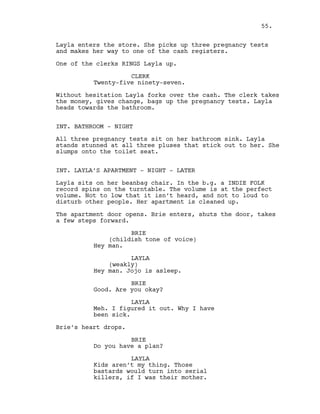 Layla enters the store. She picks up three pregnancy tests
and makes her way to one of the cash registers.
One of the clerks RINGS Layla up.
CLERK
Twenty-five ninety-seven.
Without hesitation Layla forks over the cash. The clerk takes
the money, gives change, bags up the pregnancy tests. Layla
heads towards the bathroom.
INT. BATHROOM - NIGHT
All three pregnancy tests sit on her bathroom sink. Layla
stands stunned at all three pluses that stick out to her. She
slumps onto the toilet seat.
INT. LAYLA’S APARTMENT - NIGHT - LATER
Layla sits on her beanbag chair. In the b.g. a INDIE FOLK
record spins on the turntable. The volume is at the perfect
volume. Not to low that it isn’t heard, and not to loud to
disturb other people. Her apartment is cleaned up.
The apartment door opens. Brie enters, shuts the door, takes
a few steps forward.
BRIE
(childish tone of voice)
Hey man.
LAYLA
(weakly)
Hey man. Jojo is asleep.
BRIE
Good. Are you okay?
LAYLA
Meh. I figured it out. Why I have
been sick.
Brie’s heart drops.
BRIE
Do you have a plan?
LAYLA
Kids aren’t my thing. Those
bastards would turn into serial
killers, if I was their mother.
55.
 