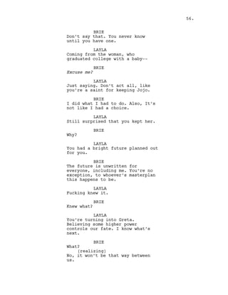 BRIE
Don’t say that. You never know
until you have one.
LAYLA
Coming from the woman, who
graduated college with a baby--
BRIE
Excuse me?
LAYLA
Just saying. Don’t act all, like
you’re a saint for keeping Jojo.
BRIE
I did what I had to do. Also, It’s
not like I had a choice.
LAYLA
Still surprised that you kept her.
BRIE
Why?
LAYLA
You had a bright future planned out
for you.
BRIE
The future is unwritten for
everyone, including me. You’re no
exception, to whoever’s masterplan
this happens to be.
LAYLA
Fucking knew it.
BRIE
Knew what?
LAYLA
You’re turning into Greta.
Believing some higher power
controls our fate. I know what’s
next.
BRIE
What?
(realizing)
No, it won’t be that way between
us.
56.
 