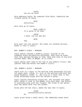 LAYLA
Can you be sure?
Brie embraces Layla. No response from Layla. Something has
clicked inside of Layla.
BRIE
Definitely.
Brie lets go of Layla.
BRIE (CONT’D)
It’s going to be okay.
LAYLA
I know. Can you pay me?
BRIE
Yep.
Brie goes into her wallet. She takes out hundred dollars,
hands it over to Layla.
EXT. WOMEN’S CLINIC - MORNING
Layla skates towards a women’s clinic. Outside on the
sidewalk stand antiabortion ACTIVISTS. They hold up signs
that have aborted fetuses on them. They also have in big bold
letters PRAY, THIS IS WRONG, on so forth.
Layla skates past them on her way to the women’s clinic. She
ignores them and enters the women’s clinic.
INT. WOMEN’S CLINIC - MORNING
Layla sits in a chair in the waiting room annoyingly filling
out paper work. JULIA, 21, sits in the waiting room with her
young daughter, RILEY, 5, who sits on a chair next to her.
Riley annoyingly plays with her mother’s purse.
Layla ignores everything around her. She finishes the paper
work, hands it over to the NURSE, sits back down. She starts
to anxiously play with her fingers. She looks at her phone,
puts her phone back into her pocket.
Riley gets off her chair, makes her way over to Layla.
RILEY
(enthusiastically waving)
Hi.
Layla gives Riley a small smile. She awkwardly waves back.
57.
 