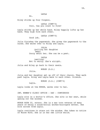 LAYLA
Hi.
Riley sticks up four fingers.
LAYLA (CONT’D)
Cool. Can you count to five?
Layla sticks up her whole hand. Riley happily lifts up her
hand. They high five each other.
LAYLA (CONT’D)
Good job.
Julia finishes the paperwork. She gives the paperwork to the
nurse. She walks over to Riley and Layla.
JULIA
(pulling her daughter
away)
Sorry about her. She can be a pest.
LAYLA
(smiling)
Not to worry. She’s alright.
Julia and Riley go back to their seats.
NURSE (O.S.)
Julia.
Julia and her daughter get up off of their chairs. They walk
past Layla. Riley and Layla wave to each other. Silence.
NURSE (O.S.) (CONT’D)
Layla.
Layla looks at the NURSE, walks over to her.
INT. WOMEN’S CLINIC OFFICE - DAY - CONTINUOUS
Layla sits in a doctor’s office. She sits in her seat, while
gazing out the window.
NURSE RUTH 50, enters. She is a war torn veteran of many
years of being a nurse/social worker/surrogate mother. She
sits across from Layla.
Layla continues to stare out the window. She takes no notice
of Nurse Ruth. She is in her own little world.
58.
 