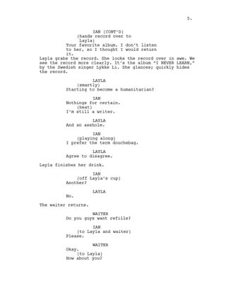 IAN (CONT’D)
(hands record over to
Layla)
Your favorite album. I don’t listen
to her, so I thought I would return
it.
Layla grabs the record. She looks the record over in awe. We
see the record more clearly. It’s the album “I NEVER LEARN,”
by the Swedish singer Lykke Li. She glances; quickly hides
the record.
LAYLA
(smartly)
Starting to become a humanitarian?
IAN
Nothings for certain.
(beat)
I’m still a writer.
LAYLA
And an asshole.
IAN
(playing along)
I prefer the term douchebag.
LAYLA
Agree to disagree.
Layla finishes her drink.
IAN
(off Layla’s cup)
Another?
LAYLA
No.
The waiter returns.
WAITER
Do you guys want refills?
IAN
(to Layla and waiter)
Please.
WAITER
Okay.
(to Layla)
How about you?
5.
 