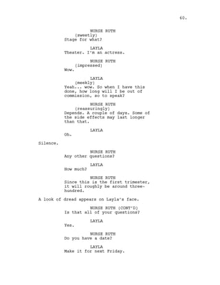 NURSE RUTH
(sweetly)
Stage for what?
LAYLA
Theater. I’m an actress.
NURSE RUTH
(impressed)
Wow.
LAYLA
(meekly)
Yeah... wow. So when I have this
done, how long will I be out of
commission, so to speak?
NURSE RUTH
(reassuringly)
Depends. A couple of days. Some of
the side effects may last longer
than that.
LAYLA
Oh.
Silence.
NURSE RUTH
Any other questions?
LAYLA
How much?
NURSE RUTH
Since this is the first trimester,
it will roughly be around three-
hundred.
A look of dread appears on Layla’s face.
NURSE RUTH (CONT’D)
Is that all of your questions?
LAYLA
Yes.
NURSE RUTH
Do you have a date?
LAYLA
Make it for next Friday.
60.
 