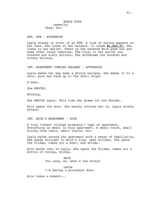NURSE RUTH
(sweetly)
Okay, hon.
EXT. ATM - AFTERNOON
Layla stands in front of an ATM. A look of sorrow appears on
her face. She looks at her balance. It reads $1,425.37. She
looks in her wallet. There is the hundred Brie gave her and
some other loose twenties. The total in her wallet one
hundred and sixty dollars. She withdraws one hundred and
ninety dollars.
INT. APARTMENT COMPLEX HALLWAY - AFTERNOON
Layla makes her way down a skinny hallway. She makes it to a
door, puts her hand up to the door; stops.
A beat.
She KNOCKS.
Nothing.
She KNOCKS again. This time she draws out her knocks.
Brie opens the door. She warmly invites her in. Layla slowly
enters.
INT. BRIE’S APARTMENT - DUSK
A tiny “recent college graduate,” type of apartment.
Everything is small in this apartment. A small couch, small
dining room table, small chairs, etc.
Layla walks around the apartment with a sense of familiarity.
She heads straight to Brie’s tiny, open kitchen. She opens
the fridge, takes out a beer, and drinks.
Brie walks over to Layla. She opens the fridge, takes out a
bottle of Corona, drinks.
BRIE
You rang, so, what’s the story?
LAYLA
I’m having a procedure done.
Brie takes a moment...
61.
 