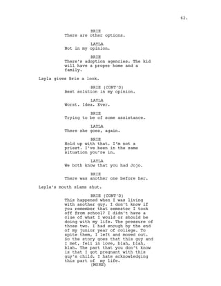 BRIE
There are other options.
LAYLA
Not in my opinion.
BRIE
There’s adoption agencies. The kid
will have a proper home and a
family.
Layla gives Brie a look.
BRIE (CONT’D)
Best solution in my opinion.
LAYLA
Worst. Idea. Ever.
BRIE
Trying to be of some assistance.
LAYLA
There she goes, again.
BRIE
Hold up with that. I’m not a
priest. I’ve been in the same
situation you’re in.
LAYLA
We both know that you had Jojo.
BRIE
There was another one before her.
Layla’s mouth slams shut.
BRIE (CONT’D)
This happened when I was living
with another guy. I don’t know if
you remember that semester I took
off from school? I didn’t have a
clue of what I would or should be
doing with my life. The pressure of
those two. I had enough by the end
of my junior year of college. To
spite them, I left and moved out.
So the story goes that this guy and
I met, fell in love, blah, blah,
blah. The part that you don’t know
is that I got pregnant with this
guy’s child. I hate acknowledging
this part of my life.
62.
(MORE)
 
