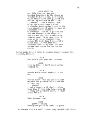 Our life together was pretty
hectic. Somewhere in the chaos we
decided to have a kid. A decision
which should have been planned out
better. By the end of the first
trimester, I had a miscarriage.
After the miscarriage I bled
profusely. Apparently, I was in the
rare percentage of women to have an
infection after having a
miscarriage. Yay me. I passed out
and was rushed to the hospital.
Where I was put into a medically
induced coma. Three days later I
woke up to in my hospital room
alone. The next day; I received a
phone call. It was from the
supposed love of my life. He said
he was leaving me for losing our
child.
Layla grabs Brie’s hand. A genuine moment between two
sisters. Silence.
LAYLA
Why didn’t you ever tell anyone?
BRIE
It’s my life. I don’t need anyone
judging me.
LAYLA
Nobody would have. Especially not
me.
BRIE
You’re sweet. The old geezers that
we call our parents would have had
a field day.
(pause)
I had a moment a of clarity after
that day. It was only temporary. If
I every got pregnant again, I would
abort the kid.
LAYLA
What stopped you?
BRIE
(little smile)
Twenty-one years of Catholic guilt.
The sisters share a small laugh. They needed this laugh.
63.
BRIE (CONT’D)
 