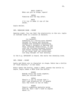 BRIE (CONT’D)
When are you on stage, again?
LAYLA
Tomorrow and the day after.
BRIE
I’ll try to make it one of the
shows.
Layla smiles.
INT. DRESSING ROOM - NIGHT
Opening night. You can feel the electricity in the air. Layla
in costume looks in a mirror at herself.
LAYLA
(to herself)
Something in a thirty-acre thermal
thicket of thorns and thistles
thumped and thundered threatening
the three-D thoughts of Matthew the
thug. Although theatrically, it was
only the thirteen-thousand thistles
and thorns through the underneath
of his thigh that the thirty-year-
old thug thought of that morning.
In the b.g. APPLAUSE is heard. She exits the dressing room.
INT. STAGE - NIGHT
Layla and Robin are in character on stage. Robin has a bottle
of “Jack Daniels,” in her hand.
Robin opens the bottle, takes a SWIG, passes the bottle to
Layla. Layla takes a SWIG from the bottle.
ROBIN
Nobody tells the truth anymore.
Have you noticed that?
LAYLA
There’s a lot of things that I
don’t pay attention to. If people
tell the truth is one of them.
ROBIN
There’s something mentally wrong
with me. And I can’t talk to anyone
about it.
64.
 