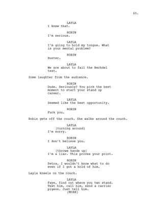LAYLA
I knew that.
ROBIN
I’m serious.
LAYLA
I’m going to hold my tongue. What
is your mental problem?
ROBIN
Hunter.
LAYLA
We are about to fail the Bechdel
test.
Some laughter from the audience.
ROBIN
Dude. Seriously? You pick the best
moment to start your stand up
career.
LAYLA
Seemed like the best opportunity.
ROBIN
Fuck you.
Robin gets off the couch. She walks around the couch.
LAYLA
(turning around)
I’m sorry.
ROBIN
I don’t believe you.
LAYLA
(throws hands up)
I’m a liar. This proves your point.
ROBIN
Petra, I wouldn’t know what to do
even if I got a hold of him.
Layla kneels on the couch.
LAYLA
Faye, find out where you two stand.
Text him, call him, send a carrier
pigeon. Just tell him.
65.
(MORE)
 