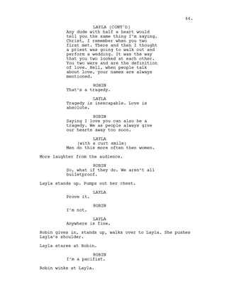 Any dude with half a heart would
tell you the same thing I’m saying.
Christ, I remember when you two
first met. There and then I thought
a priest was going to walk out and
perform a wedding. It was the way
that you two looked at each other.
You two were and are the definition
of love. Hell, when people talk
about love, your names are always
mentioned.
ROBIN
That’s a tragedy.
LAYLA
Tragedy is inescapable. Love is
absolute.
ROBIN
Saying I love you can also be a
tragedy. We as people always give
our hearts away too soon.
LAYLA
(with a curt smile)
Men do this more often then women.
More laughter from the audience.
ROBIN
So, what if they do. We aren’t all
bulletproof.
Layla stands up. Pumps out her chest.
LAYLA
Prove it.
ROBIN
I’m not.
LAYLA
Anywhere is fine.
Robin gives in, stands up, walks over to Layla. She pushes
Layla’s shoulder.
Layla stares at Robin.
ROBIN
I’m a pacifist.
Robin winks at Layla.
66.
LAYLA (CONT'D)
 