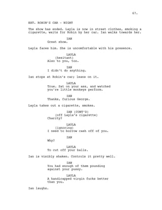 EXT. ROBIN’S CAR - NIGHT
The show has ended. Layla is now in street clothes, smoking a
cigarette, waits for Robin by her car. Ian walks towards her.
IAN
Great show.
Layla faces him. She is uncomfortable with his presence.
LAYLA
(hesitant)
Also to you, too.
IAN
I didn’t do anything.
Ian stops at Robin’s car; leans on it.
LAYLA
True. Sat on your ass, and watched
you’re little monkeys perform.
IAN
Thanks, Curious George.
Layla takes out a cigarette, smokes.
IAN (CONT’D)
(off Layla’s cigarette)
Charity?
LAYLA
(ignoring)
I need to borrow cash off of you.
IAN
Why?
LAYLA
To cut off your balls.
Ian is visibly shaken. Controls it pretty well.
IAN
You had enough of them pounding
against your pussy.
LAYLA
A handicapped virgin fucks better
than you.
Ian laughs.
67.
 