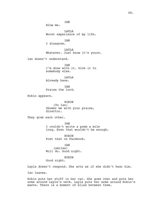 IAN
Blow me.
LAYLA
Worst experience of my life.
IAN
I disagree.
LAYLA
Whatever. Just know it’s yours.
Ian doesn’t understand.
IAN
I’m done with it. Give it to
somebody else.
LAYLA
Already have.
IAN
Praise the lord.
Robin appears.
ROBIN
(To Ian)
Shower me with your praise,
director.
They grab each other.
IAN
I couldn’t write a poem a mile
long. Even that wouldn’t be enough.
ROBIN
Post that on Facebook.
IAN
(smiles)
Will do. Good night.
ROBIN
Good night.
Layla doesn’t respond. She acts as if she didn’t hear him.
Ian leaves.
Robin puts her stuff in her car. She goes over and puts her
arms around Layla’s neck. Layla puts her arms around Robin’s
waste. There is a moment of bliss between them.
68.
 