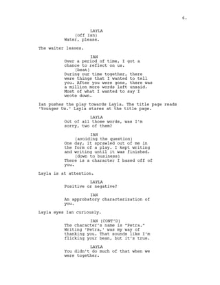 LAYLA
(off Ian)
Water, please.
The waiter leaves.
IAN
Over a period of time, I got a
chance to reflect on us.
(beat)
During our time together, there
were things that I wanted to tell
you. After you were gone, there was
a million more words left unsaid.
Most of what I wanted to say I
wrote down.
Ian pushes the play towards Layla. The title page reads
‘Younger Us.’ Layla stares at the title page.
LAYLA
Out of all those words, was I’m
sorry, two of them?
IAN
(avoiding the question)
One day, it sprawled out of me in
the form of a play. I kept writing
and writing until it was finished.
(down to business)
There is a character I based off of
you.
Layla is at attention.
LAYLA
Positive or negative?
IAN
An approbatory characterization of
you.
Layla eyes Ian curiously.
IAN (CONT’D)
The character’s name is “Petra.”
Writing ‘Petra,’ was my way of
thanking you. That sounds like I’m
flicking your bean, but it’s true.
LAYLA
You didn’t do much of that when we
were together.
6.
 