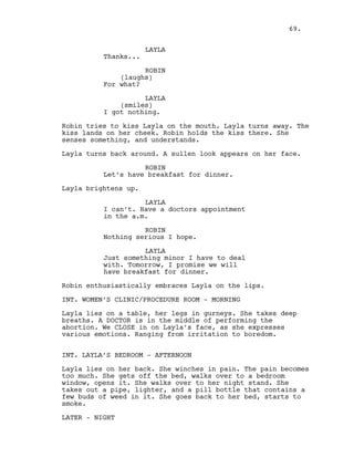 LAYLA
Thanks...
ROBIN
(laughs)
For what?
LAYLA
(smiles)
I got nothing.
Robin tries to kiss Layla on the mouth. Layla turns away. The
kiss lands on her cheek. Robin holds the kiss there. She
senses something, and understands.
Layla turns back around. A sullen look appears on her face.
ROBIN
Let’s have breakfast for dinner.
Layla brightens up.
LAYLA
I can’t. Have a doctors appointment
in the a.m.
ROBIN
Nothing serious I hope.
LAYLA
Just something minor I have to deal
with. Tomorrow, I promise we will
have breakfast for dinner.
Robin enthusiastically embraces Layla on the lips.
INT. WOMEN’S CLINIC/PROCEDURE ROOM - MORNING
Layla lies on a table, her legs in gurneys. She takes deep
breaths. A DOCTOR is in the middle of performing the
abortion. We CLOSE in on Layla’s face, as she expresses
various emotions. Ranging from irritation to boredom.
INT. LAYLA’S BEDROOM - AFTERNOON
Layla lies on her back. She winches in pain. The pain becomes
too much. She gets off the bed, walks over to a bedroom
window, opens it. She walks over to her night stand. She
takes out a pipe, lighter, and a pill bottle that contains a
few buds of weed in it. She goes back to her bed, starts to
smoke.
LATER - NIGHT
69.
 