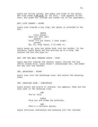 Layla has fallen asleep. She wakes and looks at her phone.
The time reads 7:30 p.m. An ‘Oh Shit,’ look appears on her
face. She grabs her costume and rushes out of her apartment.
EXT. CITY STREET - NIGHT
Layla runs towards a bus stop. Her phone is attached to her
ear.
LAYLA
(into phone)
Have you left yet?
(pause)
Fuck! I’m not there. I over slept.
(pause)
No, no, stay there. I’ll make it.
Layla hangs up, puts her phone back into her pocket. In the
distance, Layla spots her bus pulling up to a stop. She
reaches the bus and hops on.
EXT. OFF THE WALL THEATER SPACE - DUSK
Layla sprints towards the theater space. Outside the box
office stands Brie. Layla doesn’t acknowledge her, and makes
her way into the theater.
INT. BACKSTAGE - NIGHT
Layla runs into the backstage area. She enters the dressing
room.
INT. DRESSING ROOM - CONTINUOUS
Layla enters and starts to undress. Ian appears. They are the
only ones in the dressing room.
IAN
You’re late.
LAYLA
Fuck you and blame the potholes.
IAN
That’s a terrible excuse.
Layla continues undressing and changing into her costume.
70.
 