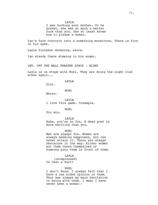 LAYLA
I was fucking your mother. To be
honest, she was so much a better
fuck than you. She at least knows
how to please a woman.
Ian’s face contorts into a something monstrous. There is fire
in his eyes.
Layla finishes dressing, exits.
Ian stands there stewing in his anger.
INT. OFF THE WALL THEATER SPACE - NIGHT
Layla is on stage with Noel. They are doing the night club
scene again...
LAYLA
Slut.
NOEL
Whore.
LAYLA
I love this game. Creampie.
NOEL
You win.
LAYLA
Babe, you’re no fun. A dead poet is
more exciting than you.
NOEL
Men are always fun. Women are
always seeking happiness, but can
never attain it. There are always
obstacles in the way. Either women
put them there themselves or
someone puts them in front of them.
LAYLA
(unimpressed)
Is that a fact?
NOEL
I don’t know. I always felt that I
have a one sided opinion on them.
That was always my main hesitation
in being with them. I mean I have
never been a woman--
71.
 