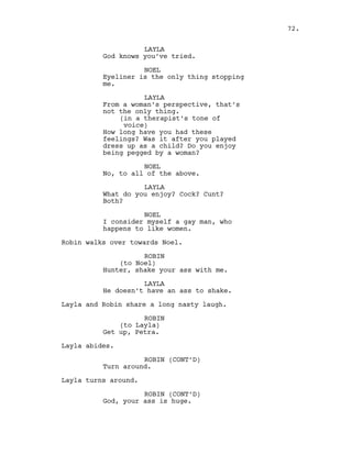 LAYLA
God knows you’ve tried.
NOEL
Eyeliner is the only thing stopping
me.
LAYLA
From a woman’s perspective, that’s
not the only thing.
(in a therapist’s tone of
voice)
How long have you had these
feelings? Was it after you played
dress up as a child? Do you enjoy
being pegged by a woman?
NOEL
No, to all of the above.
LAYLA
What do you enjoy? Cock? Cunt?
Both?
NOEL
I consider myself a gay man, who
happens to like women.
Robin walks over towards Noel.
ROBIN
(to Noel)
Hunter, shake your ass with me.
LAYLA
He doesn’t have an ass to shake.
Layla and Robin share a long nasty laugh.
ROBIN
(to Layla)
Get up, Petra.
Layla abides.
ROBIN (CONT’D)
Turn around.
Layla turns around.
ROBIN (CONT’D)
God, your ass is huge.
72.
 