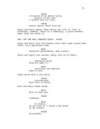 LAYLA
I’m proud of my ghetto booty.
(points to her ass)
I worked hard for this.
ROBIN
Dance, dance, dance with me.
Layla and Robin dance. They really get into it. This is
different, however. There is a chemistry, a pulse between
them. They can sense it.
EXT. OFF THE WALL THEATER SPACE - NIGHT
Layla and Robin exit the theater with their arms around each
other. Brie approaches them.
BRIE
Beautiful performance, dear sister.
Robin and Layla turn around. Layla lets go of Robin.
LAYLA
(embracing Brie)
Glad you made it.
BRIE
(returning the embrace)
Same to you.
Layla gives Brie a sly smile.
LAYLA
(introducing)
Brie this is Robin.
Brie and Robin shake hands.
BRIE
Nice to meet you.
ROBIN
Likewise.
BRIE
(to Robin)
Do you mind if I throw a few words
at my sister?
ROBIN
No problem.
73.
 