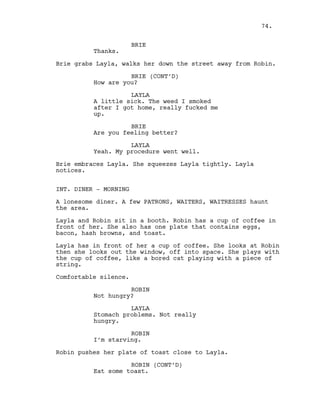 BRIE
Thanks.
Brie grabs Layla, walks her down the street away from Robin.
BRIE (CONT’D)
How are you?
LAYLA
A little sick. The weed I smoked
after I got home, really fucked me
up.
BRIE
Are you feeling better?
LAYLA
Yeah. My procedure went well.
Brie embraces Layla. She squeezes Layla tightly. Layla
notices.
INT. DINER - MORNING
A lonesome diner. A few PATRONS, WAITERS, WAITRESSES haunt
the area.
Layla and Robin sit in a booth. Robin has a cup of coffee in
front of her. She also has one plate that contains eggs,
bacon, hash browns, and toast.
Layla has in front of her a cup of coffee. She looks at Robin
then she looks out the window, off into space. She plays with
the cup of coffee, like a bored cat playing with a piece of
string.
Comfortable silence.
ROBIN
Not hungry?
LAYLA
Stomach problems. Not really
hungry.
ROBIN
I’m starving.
Robin pushes her plate of toast close to Layla.
ROBIN (CONT’D)
Eat some toast.
74.
 