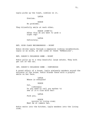 Layla picks up the toast, nibbles on it.
LAYLA
Gracias.
ROBIN
No problemo.
They blissfully smile at each other.
ROBIN (CONT’D)
After this do you want to grab a
night cap?
LAYLA
Definitely.
EXT. HIGH CLASS NEIGHBORHOOD - NIGHT
Robin drives Layla through a expensive looking neighborhood.
Layla is an alien, as she looks at these ‘McMansions’.
EXT. ROBIN’S CHILDHOOD HOME - NIGHT
Robin pulls up to a very beautiful large estate. They both
get out of the car.
INT. ROBIN’S CHILDHOOD HOME - CONTINUOUS
A grand affair of a house. Layla aimlessly wonders around the
entrance of the house. Robin stands there with a playful
smile on her face.
LAYLA
Where is everyone?
ROBIN
Out.
(jokingly)
Do you need to call you mother to
see if it’s fine with her?
LAYLA
Fuck you.
ROBIN
(points to living room)
Meet me at camera two.
Robin exits into the kitchen. Layla wanders into the living
room.
75.
 