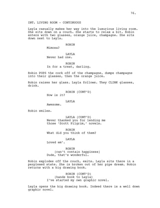 INT. LIVING ROOM - CONTINUOUS
Layla casually makes her way into the luxurious living room.
She sits down on a couch. She starts to relax a bit. Robin
enters with two glasses, orange juice, champagne. She sits
down next to Layla.
ROBIN
Mimosa?
LAYLA
Never had one.
ROBIN
In for a treat, darling.
Robin POPS the cork off of the champagne, dumps champagne
into their glasses, then the orange juice.
Robin raises her glass. Layla follows. They CLINK glasses,
drink.
ROBIN (CONT’D)
How is it?
LAYLA
Awesome.
Robin smiles.
LAYLA (CONT’D)
Never thanked you for lending me
those ‘Scott Pilgrim,’ novels.
ROBIN
What did you think of them?
LAYLA
Loved em’.
ROBIN
(can’t contain happiness)
Dude, that’s wonderful.
Robin explodes off the couch, exits. Layla sits there in a
perplexed state. She is broken out of her pipe dream. Robin
returns with a big drawing book.
ROBIN (CONT’D)
(hands book to Layla)
I’ve started my own graphic novel.
Layla opens the big drawing book. Indeed there is a well down
graphic novel.
76.
 