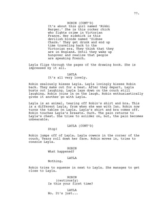ROBIN (CONT’D)
It’s about this girl named ‘Nikki
Barger.’ She is this rocker chick
who fights crime in Victorian
France. Her sidekick is this
devilish blonde named ‘Sidnee
Charm.’ They get drunk and end up
time traveling back to the
Victorian era. They think that they
are in England. Until they wake up
hungover and realize that people
are speaking French.
Layla flips through the pages of the drawing book. She is
impressed by it all.
LAYLA
It’s all very lovely.
Robin zealously kisses Layla. Layla lovingly kisses Robin
back. They make out for a beat. After they depart, Layla
busts out laughing. Layla lays down on the couch still
laughing. Robin joins in on the laugh. Robin enthusiastically
gives it another go with Layla.
Layla is an animal, tearing off Robin’s shirt and bra. This
is a different Layla, from when she was with Ian. Robin now
turns the tables on Layla. Layla’s shirt and bra comes off.
Robin touches Layla’s breasts. Ouch. The pain returns to
Layla’s chest. She tries to solider on, but, the pain becomes
unbearable.
LAYLA (CONT’D)
Stop!
Robin jumps off of Layla. Layla cowers in the corner of the
couch. Tears roll down her face. Robin moves in, tries to
console Layla.
ROBIN
What happened?
LAYLA
Nothing.
Robin tries to squeeze in next to Layla. She manages to get
close to Layla.
ROBIN
(cautiously)
Is this your first time?
LAYLA
No. It’s just...
77.
 